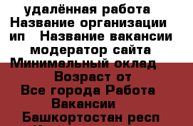 удалённая работа › Название организации ­ ип › Название вакансии ­ модератор сайта › Минимальный оклад ­ 39 500 › Возраст от ­ 18 - Все города Работа » Вакансии   . Башкортостан респ.,Караидельский р-н